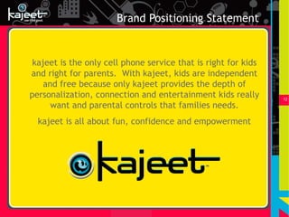Brand Positioning Statement


 kajeet is the only cell phone service that is right for kids
and right for parents. With kajeet, kids are independent
    and free because only kajeet provides the depth of
personalization, connection and entertainment kids really       12
      want and parental controls that families needs.
  kajeet is all about fun, confidence and empowerment
 