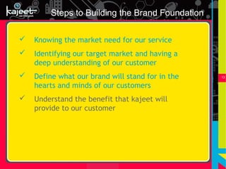 Steps to Building the Brand Foundation

   Knowing the market need for our service
   Identifying our target market and having a
    deep understanding of our customer
   Define what our brand will stand for in the   13


    hearts and minds of our customers
   Understand the benefit that kajeet will
    provide to our customer
 