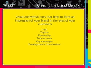Creating the Brand Identity


 visual and verbal cues that help to form an
impression of your brand in the eyes of your
                 customers
                   Logo
                                               15
                  Tagline
                Personality
               Tone of voice
               Key messages
         Development of the creative
 