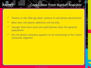 Conclusion from Market Analysis


 Tweens in the USA lag other nations in cell phone penetration
 Most new cell phone additions will be kids
 Younger kids have more pre-paid phones than the general
  population                                                      4


 No cell phone company appears to be marketing to the tween
  consumer segment
 