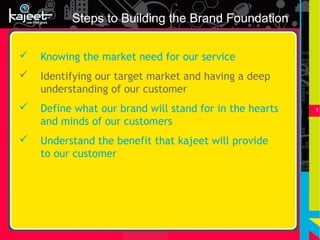 Steps to Building the Brand Foundation

   Knowing the market need for our service
   Identifying our target market and having a deep
    understanding of our customer
   Define what our brand will stand for in the hearts   5


    and minds of our customers
   Understand the benefit that kajeet will provide
    to our customer
 