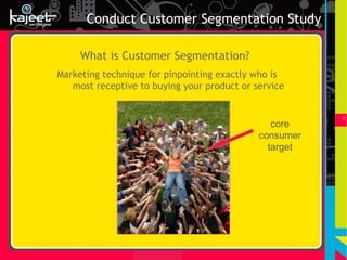 Conduct Customer Segmentation Study

     What is Customer Segmentation?
Marketing technique for pinpointing exactly who is
   most receptive to buying your product or service


                                                        7
                                                core
                                             consumer
                                               target
 