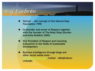  Partner - the concept of the Natural Step
Foundation 1990
 Co-founder and owner of Respect together
with the founder of The Body Shop (Gordon
and Anita Roddick 2000)
 Vice President of Respect and Coaching
Executives in the fields of Sustainable
Development
 Business Intelligence through blogs and
other social media tools –
www.kajembren.com, twitter - @KajEmbren
LinkedIn
 