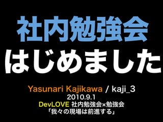 社内勉強会
はじめました
Yasunari Kajikawa / kaji_3
        2010.9.1
  DevLOVE 社内勉強会 勉強会
   「我々の現場は前進する」
 
