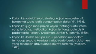  Kajian kes adalah suatu strategi kajian komprehensif,
bukannya suatu tektik pengumpulan data (Yin, 1994).
 Kajian kes juga merupakan kajian tentang suatu sistem
yang terbatas, melibatkan kajian tentang suatu detik
pada waktu tertentu (Adelman, Jenkin & Kemmis, 1980).
 Kajian kes boleh berupa suatu penelitian mendalam
terhadap sesuatu keadaan, atau suatu bentuk dokumen
yang tersimpan atau suatu peristiwa tertentu (Meriam,
1988).
 