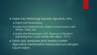  Kajian kes terbahagi kepada tiga jenis, iaitu
 Kajian Kes Penerokaan,
 Kajian Kes Deskriptif (cth. Street Corner Society oleh
Whyte, 1943) dan,
 Kajian Kes Penerangan (cth. Essence of Decision:
Explaining the Cuban Missile oleh Allison, 1971).
 Salah satu daripada jenis tersebut boleh
digunakan berdasarkan kesesuaiannya dengan
tujuan kajian.
 
