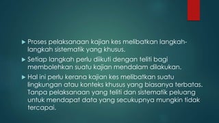  Proses pelaksanaan kajian kes melibatkan langkah-
langkah sistematik yang khusus.
 Setiap langkah perlu diikuti dengan teliti bagi
membolehkan suatu kajian mendalam dilakukan.
 Hal ini perlu kerana kajian kes melibatkan suatu
lingkungan atau konteks khusus yang biasanya terbatas.
Tanpa pelaksanaan yang teliti dan sistematik peluang
untuk mendapat data yang secukupnya mungkin tidak
tercapai.
 