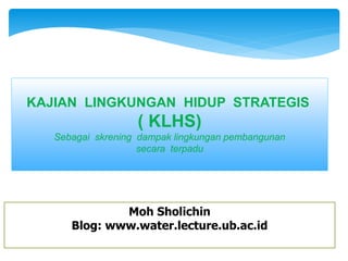 KAJIAN LINGKUNGAN HIDUP STRATEGIS
( KLHS)
Sebagai skrening dampak lingkungan pembangunan
secara terpadu
Moh Sholichin
Blog: www.water.lecture.ub.ac.id
 