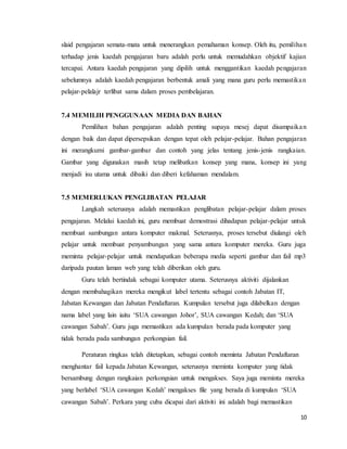 10
slaid pengajaran semata-mata untuk menerangkan pemahaman konsep. Oleh itu, pemilihan
terhadap jenis kaedah pengajaran baru adalah perlu untuk memudahkan objektif kajian
tercapai. Antara kaedah pengajaran yang dipilih untuk menggantikan kaedah pengajaran
sebelumnya adalah kaedah pengajaran berbentuk amali yang mana guru perlu memastikan
pelajar-pelalajr terlibat sama dalam proses pembelajaran.
7.4 MEMILIH PENGGUNAAN MEDIA DAN BAHAN
Pemilihan bahan pengajaran adalah penting supaya mesej dapat disampaikan
dengan baik dan dapat dipersepsikan dengan tepat oleh pelajar-pelajar. Bahan pengajaran
ini merangkumi gambar-gambar dan contoh yang jelas tentang jenis-jenis rangkaian.
Gambar yang digunakan masih tetap melibatkan konsep yang mana, konsep ini yang
menjadi isu utama untuk dibaiki dan diberi kefahaman mendalam.
7.5 MEMERLUKAN PENGLIBATAN PELAJAR
Langkah seterusnya adalah memastikan penglibatan pelajar-pelajar dalam proses
pengajaran. Melalui kaedah ini, guru membuat demostrasi dihadapan pelajar-pelajar untuk
membuat sambungan antara komputer makmal. Seterusnya, proses tersebut diulangi oleh
pelajar untuk membuat penyambungan yang sama antara komputer mereka. Guru juga
meminta pelajar-pelajar untuk mendapatkan beberapa media seperti gambar dan fail mp3
daripada pautan laman web yang telah diberikan oleh guru.
Guru telah bertindak sebagai komputer utama. Seterusnya aktiviti dijalankan
dengan membahagikan mereka mengikut label tertentu sebagai contoh Jabatan IT,
Jabatan Kewangan dan Jabatan Pendaftaran. Kumpulan tersebut juga dilabelkan dengan
nama label yang lain iaitu ‘SUA cawangan Johor’, SUA cawangan Kedah; dan ‘SUA
cawangan Sabah’. Guru juga memastikan ada kumpulan berada pada komputer yang
tidak berada pada sambungan perkongsian fail.
Peraturan ringkas telah ditetapkan, sebagai contoh meminta Jabatan Pendaftaran
menghantar fail kepada Jabatan Kewangan, seterusnya meminta komputer yang tidak
bersambung dengan rangkaian perkongsian untuk mengakses. Saya juga meminta mereka
yang berlabel ‘SUA cawangan Kedah’ mengakses file yang berada di kumpulan ‘SUA
cawangan Sabah’. Perkara yang cuba dicapai dari aktiviti ini adalah bagi memastikan
 