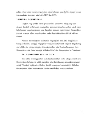 11
pelajar-pelajar dapat memahami perkaitan antara hubungan yang berlaku dengan konsep
jenis rangkaian komputer, iaitu LAN, MAN dan WAN.
7.6 MENILAI DAN MENGKAJI
Langkah yang terakhir adalah proses menilai dan melihat tahap yang telah
dicapai. Langkah ini bertujuan mendapatkan gambaran secara keseluruhan sejauh mana
keberkesanan kaedah pengajaran yang digunakan terhadap pretasi pelajar. Jika penilaian
tersebut mencapai tahap yang diinginkan, maka dapat disimpulkan objektif telahpun
tercapai.
Penilaian ini merangkumi dua bentuk pengumpulan data, iaitu menggunakan
borang soal selidik, dan juga pengagihan borang soalan berbentuk subjektif. Bagi borang
soal selidik, dua kategori penilaian telah diperincikan iaitu ‘Kaedah Pengajaran Guru
Menggunakan Alat Bantu Mengajar di Dalam Kelas’ dan ‘Penyampaian Isi Pengajaran’.
7.6.1 DAPATAN DAN ANALISIS DATA
Soal selidik ini menggunakan skala kesukaan (Likert scale) sebagai penanda aras.
Elemen utama bahagian ini adalah mengukur tahap keberkesanan guru dalam mengajar
subjek Teknologi Maklumat melibatkan kaedah pengajaran, kaedah aktiviti dijalankan
dan pengunaan bahan bantu mengajar semasa menjalankan proses pengajaran.
 