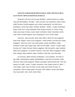 14
DAPATAN DARI KAEDAH PENGAJARAN GURU MENGGUNAKAN
ALAT BANTU MENGAJAR DI DALAM KELAS
Berdasarkan data dari carta bar yang disediakan, terdapat beberapa isu penting
yang perlu diketengahkan dan diulas. Antara persoalan yang memerlukan pelajar menilai
adalah berkenaan kaedah pengajaran guru samada mempengaruhi atau tidak proses
pembelajaran mereka bagi subjek Teknologi Maklumat. Hasilnya, 9 pelajar berpendapat
Sangat Setuju, dan 8 orang berpendapat Setuju dengan kenyataan ini. Hanya seorang
sahaja yang kurang bersetuju, namun hampir keseluruhan pelajar berpendapat mereka
setuju bahawa kaedah pengajaran guru mempengaruhi proses mereka belajar.
Seterusnya, antara persoalan utama untuk diuukur adalah dari segi penggunaan
bahan bantu mengajar semasa proses pengajaran. Soalan memberi persoalan jelas tentang
penggunaan ‘slaid power point’ dan contoh gambar samada memudahkan pelajar
memahami sesuatu topik ataupun tidak. Hasil dari soal selidik, seramai 11 pelajar sangat
bersetuju dan 7 pelajar bersetuju bahawa penggunaan slaid dan gambar sangat membantu
dalam proses pengajaran. Ini memberi kenyataan secara jelas bahawa penggunaan bahan
bantu mengajar dapat membantu pelajar memahami topik-topik yang bakal diajar.
Isu seterusnya adalah berkenaan pembelajaran secara kumpulan. Persoalan ini
juga dinilai memandangkan langkah penambahbaikan yang bakal saya lakukan adalah
berkenaan aspek kaedah pengajaran daripada penerangan kepada kaedah amali. Hasil dari
dapatan soal selidik, seramai 11 pelajar menyatakan setuju dengan kaedah ini, diikuti 7
orang dengan sangat setuju dan hanya seorang sahaja yang kurang bersetuju. Ini
menunjukkan bahawa pelajar-pelajar sebenarnya lebih mahukan suasana aktif didalam
kelas bagi menarik minar mereka dalam belajar.
 