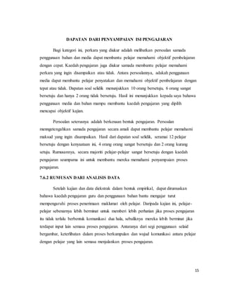 15
DAPATAN DARI PENYAMPAIAN ISI PENGAJARAN
Bagi kategori ini, perkara yang diukur adalah melibatkan persoalan samada
penggunaan bahan dan media dapat membantu pelajar memahami objektif pembelajaran
dengan cepat. Kaedah pengajaran juga diukur samada membantu pelajar memahami
perkara yang ingin disampaikan atau tidak. Antara persoalannya, adakah penggunaan
media dapat membantu pelajar penyatakan dan memahami objektif pembelajaran dengan
tepat atau tidak. Dapatan soal selidik menunjukkan 10 orang bersetuju, 6 orang sangat
bersetuju dan hanya 2 orang tidak bersetuju. Hasil ini menunjukkan kepada saya bahawa
penggunaan media dan bahan mampu membantu kaedah pengajaran yang dipilih
mencapai objektif kajian.
Persoalan seterusnya adalah berkenaan bentuk pengajaran. Persoalan
menngetengahkan samada pengajaran secara amali dapat membantu pelajar memahami
maksud yang ingin disampaikan. Hasil dari dapatan soal selidik, seramai 12 pelajar
bersetuju dengan kenyaataan ini, 4 orang orang sangat bersetuju dan 2 orang kurang
setuju. Rumusannya, secara majoriti pelajar-pelajar sangat bersetuju dengan kaedah
pengajaran seumpama ini untuk membantu mereka memahami penyampaian proses
pengajaran.
7.6.2 RUMUSAN DARI ANALISIS DATA
Setelah kajian dan data diekstrak dalam bentuk empirikal, dapat dirumuskan
bahawa kaedah pengajaran guru dan penggunaan bahan bantu mengajar turut
mempengaruhi proses penerimaan maklumat oleh pelajar. Daripada kajian ini, pelajar-
pelajar sebenarnya lebih berminat untuk memberi lebih perhatian jika proses pengajaran
itu tidak terlalu berbentuk komunikasi dua hala, sebaliknya mereka lebih berminat jika
terdapat input lain semasa proses pengajaran. Antaranya dari segi penggunaan selaid
bergambar, keterlibatan dalam proses berkumpulan dan wujud komunikasi antara pelajar
dengan pelajar yang lain semasa menjalankan proses pengajaran.
 