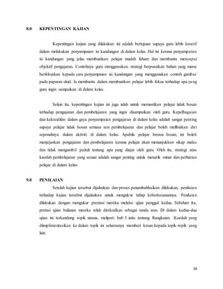 16
8.0 KEPENTINGAN KAJIAN
Kepentingan kajian yang dilakukan ini adalah bertujuan supaya guru lebih kreatif
dalam melakukan penyampaian isi kandungan di dalam kelas. Hal ini kerana penyampaian
isi kandungan yang jelas membuatkan pelajar mudah faham dan membantu mencapai
objektif pengajaran. Contohnya guru menggunakan strategi berpusatkan bahan yang mana
berfokuskan kepada cara penyampaian isi kandungan yang menggunakan contoh gambar
pada paparan slaid. Ia membantu dalam membuatkan pelajar lebih fokus terhadap apa yang
guru ingin sampaikan di dalam kelas.
Selain itu, kepentingan kajian ini juga ialah untuk memastikan pelajar tidak bosan
terhadap pengajaran dan pembelajaran yang ingin disampaikan oleh guru. Kepelbagaian
dan kekreatifan dalam gaya penyampaian pengajaran di dalam kelas adalah sangat penting
supaya pelajar tidak bosan semasa sesi pembelajaran dan pelajar boleh melibatkan diri
sepenuhnya dalam aktiviti di dalam kelas. Apabila pelajar berasa bosan, ini boleh
menjejaskan pengajaran dan pembelajaran kerana pelajar akan menunjukkan sikap malas
dan tidak mengambil peduli tentang apa yang diajar oleh guru. Oleh itu, strategi atau
kaedah pembelajaran yang sesuai adalah sangat penting untuk menarik minat dan perhatian
pelajar di dalam kelas.
9.0 PENILAIAN
Setelah kajian tersebut dijalankan dan proses penambahbaikan dilakukan, penilaian
terhadap kajian tersebut dijalankan untuk mengukur tahap keberkesanannya. Penilaian
dilakukan dengan mengukur prestasi mereka melalui ujian penggal kedua. Sebelum itu,
pretasi ujian bulanan mereka telah direkodkan sebagai tanda aras. Di dalam kedua-dua
ujian ini terkandung topik utama, meliputi bab 3 iaitu tentang Rangkaian. Kaedah yang
diimplimentasikan ke dalam topik ini seharusnya memberi kesan kepada topik-topik yang
lain.
 