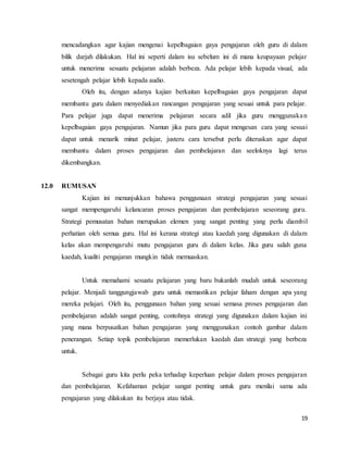 19
mencadangkan agar kajian mengenai kepelbagaian gaya pengajaran oleh guru di dalam
bilik darjah dilakukan. Hal ini seperti dalam isu sebelum ini di mana keupayaan pelajar
untuk menerima sesuatu pelajaran adalah berbeza. Ada pelajar lebih kepada visual, ada
sesetengah pelajar lebih kepada audio.
Oleh itu, dengan adanya kajian berkaitan kepelbagaian gaya pengajaran dapat
membantu guru dalam menyediakan rancangan pengajaran yang sesuai untuk para pelajar.
Para pelajar juga dapat menerima pelajaran secara adil jika guru menggunakan
kepelbagaian gaya pengajaran. Namun jika para guru dapat mengesan cara yang sesuai
dapat untuk menarik minat pelajar, justeru cara tersebut perlu diteruskan agar dapat
membantu dalam proses pengajaran dan pembelajaran dan seeloknya lagi terus
dikembangkan.
12.0 RUMUSAN
Kajian ini menunjukkan bahawa penggunaan strategi pengajaran yang sesuai
sangat mempengaruhi kelancaran proses pengajaran dan pembelajaran seseorang guru.
Strategi pemusatan bahan merupakan elemen yang sangat penting yang perlu diambil
perhatian oleh semua guru. Hal ini kerana strategi atau kaedah yang digunakan di dalam
kelas akan mempengaruhi mutu pengajaran guru di dalam kelas. Jika guru salah guna
kaedah, kualiti pengajaran mungkin tidak memuaskan.
Untuk memahami sesuatu pelajaran yang baru bukanlah mudah untuk seseorang
pelajar. Menjadi tanggungjawab guru untuk memastikan pelajar faham dengan apa yang
mereka pelajari. Oleh itu, penggunaan bahan yang sesuai semasa proses pengajaran dan
pembelajaran adalah sangat penting, contohnya strategi yang digunakan dalam kajian ini
yang mana berpusatkan bahan pengajaran yang menggunakan contoh gambar dalam
penerangan. Setiap topik pembelajaran memerlukan kaedah dan strategi yang berbeza
untuk.
Sebagai guru kita perlu peka terhadap keperluan pelajar dalam proses pengajaran
dan pembelajaran. Kefahaman pelajar sangat penting untuk guru menilai sama ada
pengajaran yang dilakukan itu berjaya atau tidak.
 