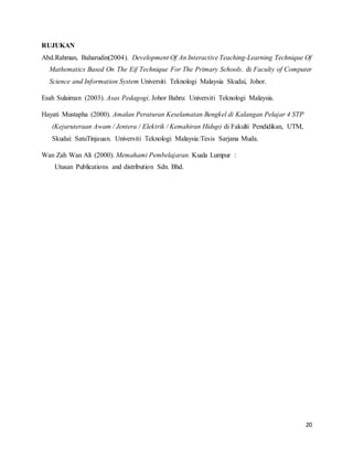 20
RUJUKAN
Abd.Rahman, Baharudin(2004). Development Of An Interactive Teaching-Learning Technique Of
Mathematics Based On The Eif Technique For The Primary Schools. di Faculty of Computer
Science and Information System Universiti Teknologi Malaysia Skudai, Johor.
Esah Sulaiman (2003). Asas Pedagogi. Johor Bahru: Universiti Teknologi Malaysia.
Hayati Mustapha (2000). Amalan Peraturan Keselamatan Bengkel di Kalangan Pelajar 4 STP
(Kejuruteraan Awam / Jentera / Elektrik / Kemahiran Hidup) di Fakulti Pendidikan, UTM,
Skudai: SatuTinjauan. Universiti Teknologi Malaysia:Tesis Sarjana Muda.
Wan Zah Wan Ali (2000). Memahami Pembelajaran. Kuala Lumpur :
Utusan Publications and distribution Sdn. Bhd.
 