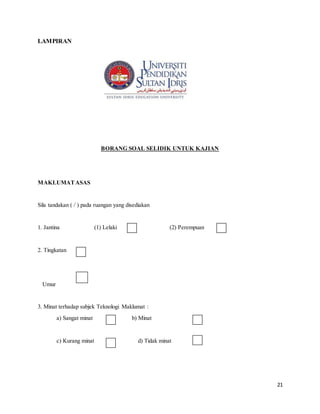 21
LAMPIRAN
BORANG SOAL SELIDIK UNTUK KAJIAN
MAKLUMATASAS
Sila tandakan ( / ) pada ruangan yang disediakan
1. Jantina (1) Lelaki (2) Perempuan
2. Tingkatan
Umur
3. Minat terhadap subjek Teknologi Maklumat :
a) Sangat minat b) Minat
c) Kurang minat d) Tidak minat
 