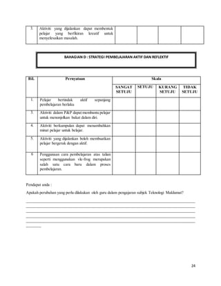 24
Pendapat anda :
Apakah perubahan yang perlu dilakukan oleh guru dalam pengajaran subjek Teknologi Maklumat?
_____________________________________________________________________________________
_____________________________________________________________________________________
_____________________________________________________________________________________
_____________________________________________________________________________________
_____________________________________________________________________________________
_______
3. Aktiviti yang dijalankan dapat membentuk
pelajar yang berfikiran kreatif untuk
menyelesaikan masalah.
Bil. Pernyataan Skala
SANGAT
SETUJU
SETUJU KURANG
SETUJU
TIDAK
SETUJU
1. Pelajar bertindak aktif sepanjang
pembelajaran berlaku
3. Aktiviti dalam P&P dapat membantu pelajar
untuk menonjolkan bakat dalam diri.
4. Aktiviti berkumpulan dapat menambahkan
minat pelajar untuk belajar.
5. Aktiviti yang dijalankan boleh membuatkan
pelajar bergerak dengan aktif.
6 Penggunaan cara pembelajaran atas talian
seperti menggunakan vle-frog merupakan
salah satu cara baru dalam proses
pembelajaran.
BAHAGIAN D : STRATEGI PEMBELAJARAN AKTIF DAN REFLEKTIF
 