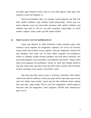 3
rata pelajar gagal memenuhi kreteria soalan ini secara tidak langsung masih gagal untuk
memahami konsep bab Rangkaian ini.
Hasil dari permasalahan inilah saya merangka kaedah pengajaran yang lebih baik
untuk memberi kefahaman yang sebaiknya kepada pelajar-pelajar. Perkara yang saya
dapati, kefahaman secara teori masih belum mencukupi untuk memberi kefahman yang
mendalam bagi topik ini. Oleh itu, saya perlu memastikan pelajar-pelajar itu sendiri
membina rangkaian mereka sendiri agar lebih mudah di fahami.
3.0 FOKUS KAJIAN DAN ISU KEPRIHATINAN
Kajian yang dilakukan ini adalah berfokuskan kepada kebolehan pelajar untuk
memahami konsep rangkaian dan menggunakan rangkaian LAN (Local Area Network)
sebagai kaedah bagi memahami konsep rangkaian. Saya juga menggunakan kaedah amali
bagi melengkapi fokus kajian saya. Di dalam refleksi pengajaran dan pembelajaran
sebelum ini mendapati terdapat beberapa kelemahan yang perlu diatasi terutamanya dari
segi kaedah pengajaran, gaya penyampaian dan pendekatan yang diambil. Sebagai contoh
ketika proses pengajaran dan pembelajaran sebelum ini, murid tidak mendapat gambaran
yang jelas tentang topik yang diajar kerana guru lebih banyak membaca slaid berbanding
membuat penerangan secara terperinci dan memberi contoh.
Bagi topik yang diajar pada sesi lepas, ia sebenarnya memerlukan lebih daripada
contoh kerana topik ini melibatkan konsep yang sangat abstract bagi pelajar yang rata-rata
masih baru didalam dunia teknolgi. Seperti yang kita tahu, kefahaman pelajar terhadap
topik yang diajar sangat penting. Oleh itu, saya akan menggunakan kaedah pengajaran
berasaskan amali dan menggunakan model pengajaran ASSURE untuk melengkapkan
kajian saya ini.
 