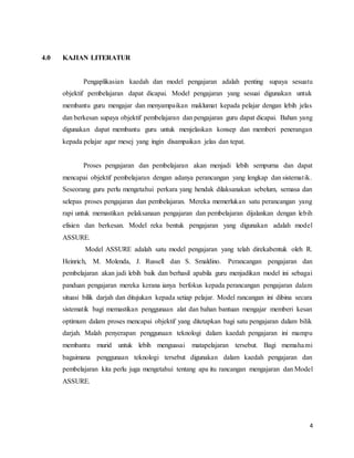 4
4.0 KAJIAN LITERATUR
Pengaplikasian kaedah dan model pengajaran adalah penting supaya sesuatu
objektif pembelajaran dapat dicapai. Model pengajaran yang sesuai digunakan untuk
membantu guru mengajar dan menyampaikan maklumat kepada pelajar dengan lebih jelas
dan berkesan supaya objektif pembelajaran dan pengajaran guru dapat dicapai. Bahan yang
digunakan dapat membantu guru untuk menjelaskan konsep dan memberi penerangan
kepada pelajar agar mesej yang ingin disampaikan jelas dan tepat.
Proses pengajaran dan pembelajaran akan menjadi lebih sempurna dan dapat
mencapai objektif pembelajaran dengan adanya perancangan yang lengkap dan sistematik.
Seseorang guru perlu mengetahui perkara yang hendak dilaksanakan sebelum, semasa dan
selepas proses pengajaran dan pembelajaran. Mereka memerlukan satu perancangan yang
rapi untuk memastikan pelaksanaan pengajaran dan pembelajaran dijalankan dengan lebih
efisien dan berkesan. Model reka bentuk pengajaran yang digunakan adalah model
ASSURE.
Model ASSURE adalah satu model pengajaran yang telah direkabentuk oleh R.
Heinrich, M. Molenda, J. Russell dan S. Smaldino. Perancangan pengajaran dan
pembelajaran akan jadi lebih baik dan berhasil apabila guru menjadikan model ini sebagai
panduan pengajaran mereka kerana ianya berfokus kepada perancangan pengajaran dalam
situasi bilik darjah dan ditujukan kepada setiap pelajar. Model rancangan ini dibina secara
sistematik bagi memastikan penggunaan alat dan bahan bantuan mengajar memberi kesan
optimum dalam proses mencapai objektif yang ditetapkan bagi satu pengajaran dalam bilik
darjah. Malah penyerapan penggunaan teknologi dalam kaedah pengajaran ini mampu
membantu murid untuk lebih menguasai matapelajaran tersebut. Bagi memahami
bagaimana penggunaan teknologi tersebut digunakan dalam kaedah pengajaran dan
pembelajaran kita perlu juga mengetahui tentang apa itu rancangan mengajaran dan Model
ASSURE.
 