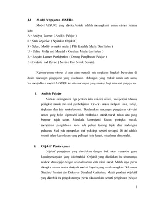 5
4.1 Model Pengajaran ASSURE
Model ASSURE yang direka bentuk adalah merangkumi enam elemen utama
iaitu:-
A = Analyse Learner ( Analisis Pelajar )
S = State objective ( Nyatakan Objektif )
S = Select, Modify or make media ( Pilih Kaedah, Media Dan Bahan )
U = Utilise Media and Material ( Gunakan Media dan Bahan )
R = Require Learner Participation ( Dorong Penglibatan Pelajar )
E = Evaluate and Revise ( Menilai Dan Semak Semula).
Keenam-enam elemen di atas akan menjadi satu rangkaian langkah berturutan di
dalam rancangan pengajaran yang disediakan. Hubungan yang berkait antara satu sama
lain menjadikan model ASSURE ini satu rancangan yang mantap bagi satu sesi pengajaran.
i. Analisis Pelajar
Analisis merangkumi tiga perkara iaitu ciri-ciri umum, kompetensi khusus
peringkat masuk dan stail pembelajaran. Ciri-ciri umum meliputi umur, tahap,
tingkatan dan latar sosioekonomi. Berdasarkan rancangan pengajaran ciri-ciri
umum yang boleh diperolehi ialah melibatkan murid-murid tahun satu yang
berumur tujuh tahun. Manakala kompetensi khusus peringkat masuk
merupakan pengetahuan sedia ada pelajar tentang tajuk dan kandungan
pelajaran. Stail pula merupakan trait psikologi seperti persepsi. Di sini adalah
seperti tahap kecerdasan yang pelbagai iaitu lemah, sederhana dan pandai.
ii. Objektif Pembelajaran
Objektif pengajaran yang disediakan dengan baik akan memandu guru
kearahpencapaian yang dikehendaki. Objektif yang disediakan itu seharusnya
realistic dan sejajar dengan aras kebolehan serta minat murid. Malah ianya perlu
dirangka secara teratur daripada mudah kepada yang susah mengikut Dokumen
Standard Prestasi dan Dokumen Standard Kurikulum. Malah panduan objektif
yang diambilkira pengukurannya perlu dilaksanakan seperti penglibatan pelajar
 