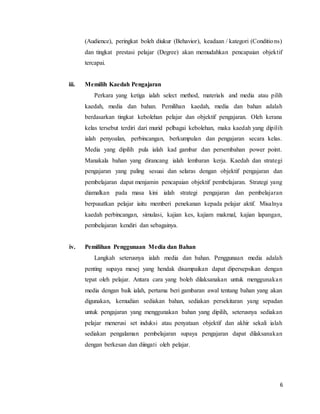 6
(Audience), peringkat boleh diukur (Behavior), keadaan / kategori (Conditions)
dan tingkat prestasi pelajar (Degree) akan memudahkan pencapaian objektif
tercapai.
iii. Memilih Kaedah Pengajaran
Perkara yang ketiga ialah select method, materials and media atau pilih
kaedah, media dan bahan. Pemilihan kaedah, media dan bahan adalah
berdasarkan tingkat kebolehan pelajar dan objektif pengajaran. Oleh kerana
kelas tersebut terdiri dari murid pelbagai kebolehan, maka kaedah yang dipilih
ialah penyoalan, perbincangan, berkumpulan dan pengajaran secara kelas.
Media yang dipilih pula ialah kad gambar dan persembahan power point.
Manakala bahan yang dirancang ialah lembaran kerja. Kaedah dan strategi
pengajaran yang paling sesuai dan selaras dengan objektif pengajaran dan
pembelajaran dapat menjamin pencapaian objektif pembelajaran. Strategi yang
diamalkan pada masa kini ialah strategi pengajaran dan pembelajaran
berpusatkan pelajar iaitu memberi penekanan kepada pelajar aktif. Misalnya
kaedah perbincangan, simulasi, kajian kes, kajiam makmal, kajian lapangan,
pembelajaran kendiri dan sebagainya.
iv. Pemilihan Penggunaan Media dan Bahan
Langkah seterusnya ialah media dan bahan. Penggunaan media adalah
penting supaya mesej yang hendak disampaikan dapat dipersepsikan dengan
tepat oleh pelajar. Antara cara yang boleh dilaksanakan untuk menggunakan
media dengan baik ialah, pertama beri gambaran awal tentang bahan yang akan
digunakan, kemudian sediakan bahan, sediakan persekitaran yang sepadan
untuk pengajaran yang menggunakan bahan yang dipilih, seterusnya sediakan
pelajar menerusi set induksi atau penyataan objektif dan akhir sekali ialah
sediakan pengalaman pembelajaran supaya pengajaran dapat dilaksanakan
dengan berkesan dan diingati oleh pelajar.
 