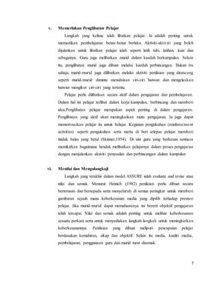 7
v. Memerlukan Penglibatan Pelajar
Langkah yang kelima ialah libatkan pelajar. Ia adalah penting untuk
memastikan pembelajaran benar-benar berlaku. Aktiviti-aktiviti yang boleh
dijalankan untuk libatkan pelajar ialah seperti latih tubi, latihan, kuiz dan
sebagainya. Guru juga melibatkan murid dalam kaedah berkumpulan. Selain
itu, penglibatan murid juga dibuat melalui kaedah perbincangan. Bukan itu
sahaja, murid-murid juga dilibatkan melalui aktiviti penilaian yang dirancang
seperti murid-murid diminta menuliskan ciri-ciri haiwan dan mengelaskan
haiwan mengikut ciri-ciri yang tertentu.
Pelajar perlu dilibatkan secara aktif dalam pengajaran dan pembelajaran.
Dalam hal ini pelajar terlibat dalam kerja kumpulan, berbincang dan memberi
idea.Penglibatan pelajar merupakan aspek penting di dalam pengajaran.
Penglibatan yang aktif akan meningkatkan mutu pengajaran. Ia juga dapat
memotivasikan pelajar itu untuk belajar. Kegiatan pengukuhan (reinforcement
activities) seperti pengukuhan serta merta di beri selepas pelajar memberi
tindak balas yang betul (Skinner,1954). Di sini guru yang berkesan sentiasa
memikirkan bagaimana hendak melibatkan pelajarnya dalam proses pengajaran
dengan menjalankan aktiviti penyoalan dan perbincangan dalam kumpulan
vi. Menilai dan Mengulangkaji
Langkah yang terakhir dalam model ASSURE ialah evaluate and revise atau
nilai dan semak. Menurut Heinich (1982) penilaian perlu dibuat secara
berterusan dan bersepadu serta menyeluruh di semua peringkat untuk memberi
gambaran sejauh mana keberkesanan media yang dipilih terhadap prestasi
pelajar. Jika murid-murid dapat memahaminya ini bererti objektif pengajaran
telah tercapai. Nilai dan semak adalah penting untuk melihat keberkesanan
sesuatu perkara serta untuk menyediakan langkah-langkah untuk meningkatkan
keberkesanannya. Penilaian yang dibuat meliputi pencapaian pelajar
berdasakan kemahiran, sikap dan objektif. Selain itu media, kualiti media,
pembelajaran, penggunaan guru dan murid turut disemak.
 