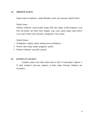 8
5.0 OBJEKTIF KAJIAN
Selepas kajian ini dijalankan, adalah diharapkan murid akan mencapai objektif berikut:
Objektif umum :
Memberi kefahaman kepada pelajar dengan lebih jelas dengan kaedah pengajaran yang
betul dan dibantu alat bahan bantu mengajar yang sesuai supaya pelajar dapat terlibat
secara aktif di dalam kelas seterusnya meningkatkan fokus pelajar.
Objektif Khusus:
1. Meningkatkan tumpuan pelajar terhadap proses pembelajaran.
2. Menarik minat pelajar dengan penggunaan gambar.
3. Memberi kefahaman yang lebih terperinci.
6.0 KUMPULAN SASARAN
Kumpulan pelajar yang terlibat dalam kajian ini ialah 16 orang pelajar Tingkatan 4
IT untuk memahami jenis-jenis rangkaian di dalam subjek Teknologi Maklumat dan
Komunikasi.
 