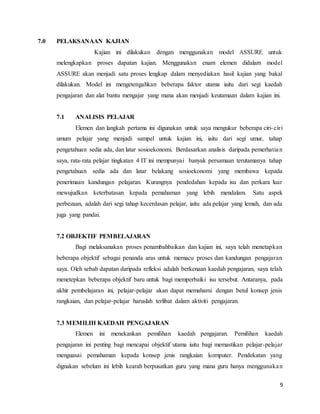 9
7.0 PELAKSANAAN KAJIAN
Kajian ini dilakukan dengan menggunakan model ASSURE untuk
melengkapkan proses dapatan kajian. Menggunakan enam elemen didalam model
ASSURE akan menjadi satu proses lengkap dalam menyediakan hasil kajian yang bakal
dilakukan. Model ini mengetengahkan beberapa faktor utama iaitu dari segi kaedah
pengajaran dan alat bantu mengajar yang mana akan menjadi keutamaan dalam kajian ini.
7.1 ANALISIS PELAJAR
Elemen dan langkah pertama ini digunakan untuk saya mengukur beberapa ciri-ciri
umum pelajar yang menjadi sampel untuk kajian ini, iaitu dari segi umur, tahap
pengetahuan sedia ada, dan latar sosioekonomi. Berdasarkan analisis daripada pemerhatian
saya, rata-rata pelajar tingkatan 4 IT ini mempunyai banyak persamaan terutamanya tahap
pengetahuan sedia ada dan latar belakang sosioekonomi yang membawa kepada
penerimaan kandungan pelajaran. Kurangnya pendedahan kepada isu dan perkara luar
mewujudkan keterbatasan kepada pemahaman yang lebih mendalam. Satu aspek
perbezaan, adalah dari segi tahap kecerdasan pelajar, iaitu ada pelajar yang lemah, dan ada
juga yang pandai.
7.2 OBJEKTIF PEMBELAJARAN
Bagi melaksanakan proses penambahbaikan dan kajian ini, saya telah menetapkan
beberapa objektif sebagai penanda aras untuk memacu proses dan kandungan pengajaran
saya. Oleh sebab dapatan daripada refleksi adalah berkenaan kaedah pengajaran, saya telah
menetepkan beberapa objektif baru untuk bagi memperbaiki isu tersebut. Antaranya, pada
akhir pembelajaran ini, pelajar-pelajar akan dapat memahami dengan betul konsep jenis
rangkaian, dan pelajar-pelajar haruslah terlibat dalam aktiviti pengajaran.
7.3 MEMILIH KAEDAH PENGAJARAN
Elemen ini menekankan pemilihan kaedah pengajaran. Pemilihan kaedah
pengajaran ini penting bagi mencapai objektif utama iaitu bagi memastikan pelajar-pelajar
menguasai pemahaman kepada konsep jenis rangkaian komputer. Pendekatan yang
dignakan sebelum ini lebih kearah berpusatkan guru yang mana guru hanya menggunakan
 