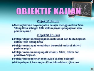 Objektif Umum
Meningkatkan daya ingatan pelajar menggunakan Teka
Silang Kata sebagai ABM dalam proses pengajaran dan
pembelajaran
Objektif Khusus
Pelajar dapat melengkapkan maklumat dan fakta Sejarah
dalam Teka Silang Kata
Pelajar mendapat kemahiran bersosial melalui aktiviti
perbincangan
Pelajar mampu mengingati sesuatu fakta, tokoh dan
peristiwa Sejarah
Pelajar berkebolehan menjawab soalan objektif
80 % pelajar 1 Rancangan Khas lulus dalam ujian pos
 