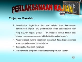 Tinjauan Masalah
 Pemerhatian tingkahlaku dan soal selidik lisan. Berdasarkan
pemerhatian tingkah laku pembelajaran serta soalan-soalan lisan
yang diajukan kepada pelajar 1 RK, masalah berikut dikenal pasti
sebagai halangan pencapaian lebih baik dalam ujian sejarah:
 Pelajar didapati kurang kebolehan mengingati fakta Sejarah semasa
proses pengajaran dan pembelajaran
 Bidang atau skop topik yang luas
 Nilai komersial yang rendah terhadap mata pelajaran sejarah
 