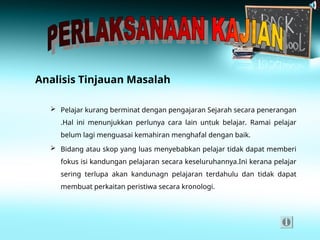 Analisis Tinjauan Masalah
 Pelajar kurang berminat dengan pengajaran Sejarah secara penerangan
.Hal ini menunjukkan perlunya cara lain untuk belajar. Ramai pelajar
belum lagi menguasai kemahiran menghafal dengan baik.
 Bidang atau skop yang luas menyebabkan pelajar tidak dapat memberi
fokus isi kandungan pelajaran secara keseluruhannya.Ini kerana pelajar
sering terlupa akan kandunagn pelajaran terdahulu dan tidak dapat
membuat perkaitan peristiwa secara kronologi.
 