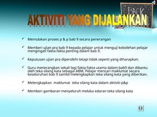  Memulakan proses p & p bab 9 secara penerangan
 Memberi ujian pra bab 9 kepada pelajar untuk menguji kebolehan pelajar
mengingati fakta-fakta penting dalam bab 9.
 Keputusan ujian pra diperolehi tetapi tidak seperti yang diharapkan.
 Guru menerangkan sekali lagi fakta-fakta utama dalam bab9 dan dibantu
oleh teka silang kata sebagai ABM. Pelajar mencari maklumat secara
keseluruhan bab 9 sambil melengkapkan teka silang kata yang diberikan.
 Melengkapkan maklumat teka silang kata dalam aktiviti p&p
 Memberi gambaran menyeluruh melalui edaran teka silang kata
 