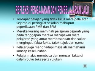 • Terdapat pelajar yang tidak lulus mata pelajaran
Sejarah di peringkat sekolah mahupun
peperiksaan PMR dan SPM
• Mereka kurang meminati pelajaran Sejarah yang
pada tanggapan mereka merupakan mata
pelajaran yang amat membosankan dan sukar
mengingati fakta-fakta, tajuk-tajuk dan nama
• Pelajar juga menghadapi masalah memahami
konsep keseluruhan
• Pelajar malas membaca dan mencari fakta di
dalam buku teks serta rujukan
 