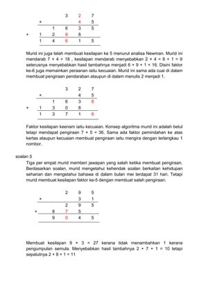 3 2 7
× 4 5
1 6 3 5
+ 1 2 9 8
1 4 6 1 5
Murid ini juga telah membuat kesilapan ke 5 menurut analisa Newman. Murid ini
mendarab 7 × 4 = 18 , kesilapan mendarab menyebabkan 2 × 4 = 8 + 1 = 9
seterusnya menyebabkan hasil tambahnya menjadi 6 + 9 + 1 = 16. Disini faktor
ke-6 juga memainkan peraanan iaitu kecuaian. Murid ini sama ada cuai di dalam
membuat pengiraan pendaraban ataupun di dalam menulis 2 menjadi 1.
3 2 7
× 4 5
1 6 3 6
+ 1 3 0 8
1 3 7 1 6
Faktor kesilapan keenam iaitu kecuaian. Konsep algoritma murid ini adalah betul
tetapi mendapat pengiraan 7 × 5 = 36. Sama ada faktor pemindahan ke atas
kertas ataupun kecuaian membuat pengiraan iaitu mengira dengan terlangkau 1
nombor.
soalan 5
Tiga per empat murid memberi jawapan yang salah ketika membuat pengiraan.
Berdasarkan soalan, murid mengetahui kehendak soalan berkaitan kehidupan
seharian dan mengetahui bahawa di dalam bulan mei terdapat 31 hari. Tetapi
murid membuat kesilapan faktor ke-5 dengan membuat salah pengiraan.
2 9 5
× 3 1
2 9 5
+ 8 7 5
9 0 4 5
Membuat kesilapan 9 × 3 = 27 kerana tidak menambahkan 1 kerana
pengumpulan semula. Menyebabkan hasil tambahnya 2 + 7 + 1 = 10 tetapi
sepatutnya 2 + 8 + 1 = 11
 