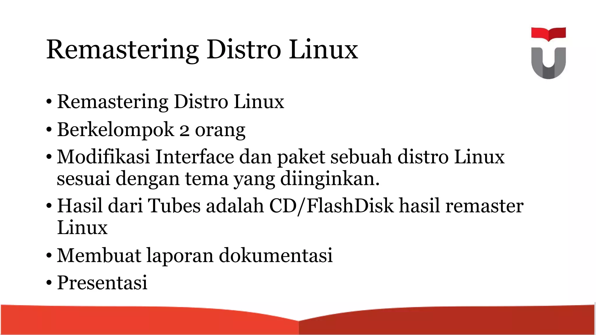 Remastering Distro Linux
• Remastering Distro Linux
• Berkelompok 2 orang
• Modifikasi Interface dan paket sebuah distro Linux
sesuai dengan tema yang diinginkan.
• Hasil dari Tubes adalah CD/FlashDisk hasil remaster
Linux
• Membuat laporan dokumentasi
• Presentasi
 