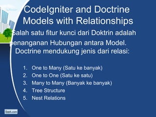 CodeIgniter and Doctrine
    Models with Relationships
Salah satu fitur kunci dari Doktrin adalah
penanganan Hubungan antara Model.
  Doctrine mendukung jenis dari relasi:

    1.   One to Many (Satu ke banyak)
    2.   One to One (Satu ke satu)
    3.   Many to Many (Banyak ke banyak)
    4.   Tree Structure
    5.   Nest Relations
 