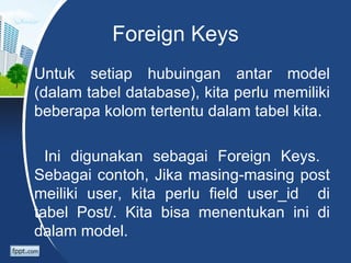 Foreign Keys
Untuk setiap hubuingan antar model
(dalam tabel database), kita perlu memiliki
beberapa kolom tertentu dalam tabel kita.

  Ini digunakan sebagai Foreign Keys.
Sebagai contoh, Jika masing-masing post
meiliki user, kita perlu field user_id di
tabel Post/. Kita bisa menentukan ini di
dalam model.
 
