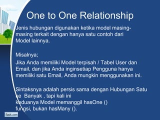 One to One Relationship
Jenis hubungan digunakan ketika model masing-
masing terkait dengan hanya satu contoh dari
Model lainnya.

Misalnya;
Jika Anda memiliki Model terpisah / Tabel User dan
Email, dan jika Anda inginsetiap Pengguna hanya
memiliki satu Email, Anda mungkin menggunakan ini.

Sintaksnya adalah persis sama dengan Hubungan Satu
ke Banyak , tapi kali ini
keduanya Model memanggil hasOne ()
fungsi, bukan hasMany ().
 