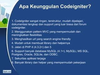 Apa Keunggulan Codeigniter?

1. CodeIgniter sangat ringan, terstruktur, mudah dipelajari,
dokumentasi lengkap dan support yang luar biasa dari forum
codeigniter.
2. Menggunakan pattern MVC yang mempermudah dan
meningkatkan flesibilitas
3. Menghasilkan url yang search engine friendly
4. Mudah untuk membuat library dan helpernya
5. Jalan di PHP 4 (4.3.2+) dan 5
6. Support banyak database MySQL (4.1+), MySQLi, MS SQL,
Postgres, Oracle, SQLite, dan ODBC.
7. Sekuritas aplikasi terjaga
8. Banyak library dan helper yang mempermudah pekerjaan
 