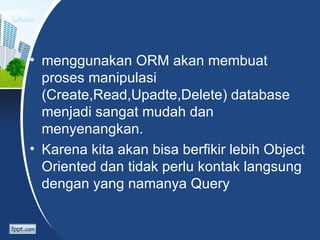 • menggunakan ORM akan membuat
  proses manipulasi
  (Create,Read,Upadte,Delete) database
  menjadi sangat mudah dan
  menyenangkan.
• Karena kita akan bisa berfikir lebih Object
  Oriented dan tidak perlu kontak langsung
  dengan yang namanya Query
 