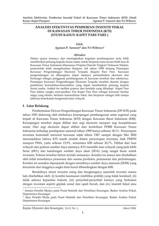 Analisis Efektivitas Pemberian Insentif Fiskal di Kawasan Timur Indonesia (KTI) (Studi
Kasus: Kapet Parepare                                Agunan P. Samosir dan Tri Wibowo

          ANALISIS EFEKTIVITAS PEMBERIAN INSENTIF FISKAL
                DI KAWASAN TIMUR INDONESIA (KTI)
                  (STUDI KASUS: KAPET PARE PARE )

                                        Oleh:
                          Agunan P. Samosir1 dan Tri Wibowo2

                                         Abtraksi
      Dalam upaya memacu dan meningkatkan kegiatan pembangunan serta lebih
      memberikan peluang kepada dunia usaha untuk berperan serta secara lebih luas di
      Kawasan Timur Indonesia khususnya Propinsi Daerah Tingkat I Sulawesi Selatan,
      pemerintah telah mengeluarkan Keppres 164 tahun 1998 tentang Penetapan
      Kawasan Pengembangan Ekonomi Terpadu (Kapet) Pare Pare. Kawasan
      pengembangan ini diharapkan dapat memacu pertumbuhan ekonomi dan
      berfungsi sebagai penggerak pembangunan di kawasan tersebut dan sekitarnya.
      Penetapan Kawasan Pengembangan Ekonomi Terpadu tersebut disertai dengan
      pemberian kemudahan-kemudahan yang dapat memberikan peluang kepada
      dunia usaha. Artikel ini melihat potensi dan kendala yang dihadapi Kapet Pare
      Pare dalam rangka mewujudkan Visi Kapet Pare Pare sebagai kawasan bandar
      niaga yang efisien, berbasis kemandirian lokal, dan berperan sebagai titik tumpu
      lahirnya keterkaitan fungsional antar wilayah.

I. Latar Belakang
        Pembentukan Dewan Pengembangan Kawasan Timur Indonesia (DP-KTI) pada
tahun 1993 didorong oleh timbulnya kesenjangan pembangunan antar regional yang
terjadi di Kawasan Timur Indonesia (KTI) dengan Kawasan Barat Indonesia (KBI).
Kesenjangan tersebut dapat dilihat dari segi ekonomi maupun segi kesejahteraan
sosial. Dari segi ekonomi dapat dilihat dari kontribusi PDRB Kawasan Timur
Indonesia terhadap pendapatan nasional tahun 1990 hanya sebesar 18,1%. Penyerapan
investasi kumulatif menurut kawasan sejak tahun 1967 sampai dengan Mei 2002
menunjukkan bahwa KTI masih rendah dalam penyerapan investasi, baik PMDN
maupun PMA, yaitu sebesar 15,9%, sementara KBI sebesar 26,7%. Dilihat dari luas
wilayah dan potensi sumber daya alamnya, KTI memiliki luas wilayah yang jauh lebih
besar (68%) dan kandungan sumber daya alam (SDA) yang sangat besar untuk
investasi. Potensi tersebut belum terolah semuanya. Kondisi ini antara lain disebabkan
oleh tidak tersedianya prasarana dan sarana produksi, pemasaran dan perhubungan.
Kondisi ini semakin diperparah dengan rendahnya sumber daya manusia (SDM) yang
tercermin dari tingginya angka buta huruf dibandingkan dengan KBI.
        Rendahnya minat investor asing dan hengkangnya sejumlah investor antara
lain disebabkan oleh: (i) kondisi keamanan (stabilitas politik) yang tidak kondusif, (ii)
tidak adanya kepastian hukum, (iii) penyebab-penyebab lainnya yang berkaitan
dengan investasi seperti gejolak sosial dan upah buruh, dan (iv) insentif fiskal atau
1 Asisten Peneliti Madya pada Pusat Statistik dan Penelitian Keuangan, Badan Analisa Fiskal,
Departemen Keuangan
2 Ajun Peneliti Muda pada Pusat Statistik dan Penelitian Keuangan, Badan Analisa Fiskal,

Departemen Keuangan

Kajian Ekonomi dan Keuangan, Vol 8, No. 1,                                       Maret 2004
                                                1
 