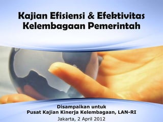Kajian Efisiensi & Efektivitas
 Kelembagaan Pemerintah




             Disampaikan untuk
  Pusat Kajian Kinerja Kelembagaan, LAN-RI
              Jakarta, 2 April 2012
 
