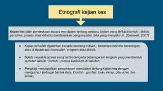 Etnografi kajian kes
Kajian kes ialah penerokaan secara mendalam tentang sesuatu sistem yang terikat (contoh : aktiviti,
peristiwa, proses atau individu) berdasarkan pengumpulan data yang menyeluruh. (Creswell, 2007)
● Kajian ini boleh dijalankan kepada seorang individu, beberapa individu berasingan
atau di dalam satu kumpulan, program atau aktiviti.
● Boleh mewakili proses yang terdiri daripada beberapa siri langkah yang membentuk
rentetan aktiviti. Contoh : proses kurikulum di sekolah.
● Pengkaji mendapatkan pemahaman mendalam tentang kajian kes dengan
mengumpul pelbagai bentuk data. Contoh : gambar, buku skrap, pita video dan
email).
 