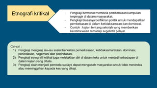 Etnografi kritikal - Pengkaji berminat membela pembebasan kumpulan
terpinggir di dalam masyarakat.
- Pengkaji biasanya berfikiran politik untuk mendapatkan
pembebasan di dalam ketidaksamaan dan dominasi.
- Contoh : kajian tentang sekolah yang memberikan
keistimewaan terhadap segelintir pelajar.
Ciri-ciri :
1) Pengkaji mengkaji isu-isu sosial berkaitan pemerkasaan, ketidaksamarataan, dominasi,
penindasan, hagemoni dan penindasan.
2) Pengkaji etnografi kritikal juga meletakkan diri di dalam teks untuk menjadi terhadapan di
dalam kajian yang ditulis.
3) Pengkaji akan menjadi pembela supaya dapat mengubah masyarakat untuk tidak menindas
atau meminggirkan kepada kes yang dikaji.
 
