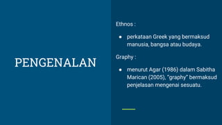Ethnos :
● perkataan Greek yang bermaksud
manusia, bangsa atau budaya.
Graphy :
● menurut Agar (1986) dalam Sabitha
Marican (2005), “graphy” bermaksud
penjelasan mengenai sesuatu.
PENGENALAN
 
