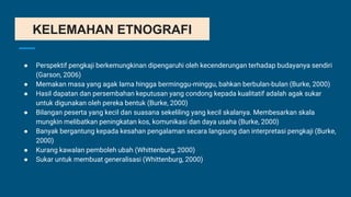 KELEMAHAN ETNOGRAFI
● Perspektif pengkaji berkemungkinan dipengaruhi oleh kecenderungan terhadap budayanya sendiri
(Garson, 2006)
● Memakan masa yang agak lama hingga berminggu-minggu, bahkan berbulan-bulan (Burke, 2000)
● Hasil dapatan dan persembahan keputusan yang condong kepada kualitatif adalah agak sukar
untuk digunakan oleh pereka bentuk (Burke, 2000)
● Bilangan peserta yang kecil dan suasana sekeliling yang kecil skalanya. Membesarkan skala
mungkin melibatkan peningkatan kos, komunikasi dan daya usaha (Burke, 2000)
● Banyak bergantung kepada kesahan pengalaman secara langsung dan interpretasi pengkaji (Burke,
2000)
● Kurang kawalan pemboleh ubah (Whittenburg, 2000)
● Sukar untuk membuat generalisasi (Whittenburg, 2000)
 