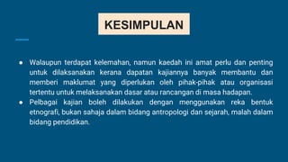KESIMPULAN
● Walaupun terdapat kelemahan, namun kaedah ini amat perlu dan penting
untuk dilaksanakan kerana dapatan kajiannya banyak membantu dan
memberi maklumat yang diperlukan oleh pihak-pihak atau organisasi
tertentu untuk melaksanakan dasar atau rancangan di masa hadapan.
● Pelbagai kajian boleh dilakukan dengan menggunakan reka bentuk
etnografi, bukan sahaja dalam bidang antropologi dan sejarah, malah dalam
bidang pendidikan.
 