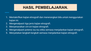1. Mentakrifkan kajian etnografi dan menerangkan bila untuk menggunakan
kajian ini.
2. Mengenalpasti tiga jenis kajian etnografi.
3. Menyenaraikan ciri-ciri kajian etnografi.
4. Mengenalpasti potensi isu-isu etika semasa menjalankan kajian etnografi.
5. Menyatakan langkah-langkah semasa menjalankan kajian etnografi.
HASIL PEMBELAJARAN.
 