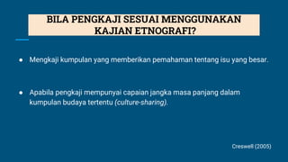 ● Mengkaji kumpulan yang memberikan pemahaman tentang isu yang besar.
● Apabila pengkaji mempunyai capaian jangka masa panjang dalam
kumpulan budaya tertentu (culture-sharing).
Creswell (2005)
BILA PENGKAJI SESUAI MENGGUNAKAN
KAJIAN ETNOGRAFI?
 