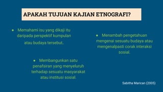 ● Memahami isu yang dikaji itu
daripada perspektif kumpulan
atau budaya tersebut.
● Menambah pengetahuan
mengenai sesuatu budaya atau
mengenalpasti corak interaksi
sosial.
● Membangunkan satu
penafsiran yang menyeluruh
terhadap sesuatu masyarakat
atau institusi sosial.
Sabitha Marican (2005)
APAKAH TUJUAN KAJIAN ETNOGRAFI?
 